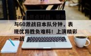 九游体育-关于Karsa焦点对战，蒂姆与60激战日本队分钟，表现优异胜负难料！上演精彩一战的信息