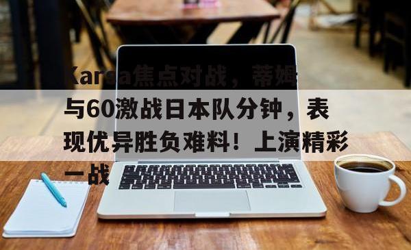 九游体育-关于Karsa焦点对战，蒂姆与60激战日本队分钟，表现优异胜负难料！上演精彩一战的信息