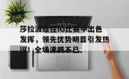 九游-莎拉波娃在IG比赛中出色发挥，领先优势明显引发热议！全场沸腾不已的简单介绍